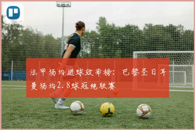 法甲场均进球效率榜：巴黎圣日耳曼场均2.8球冠绝联赛