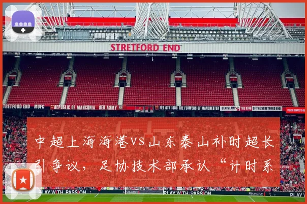 中超上海海港vs山东泰山补时超长引争议，足协技术部承认“计时系统存在严重缺陷”
