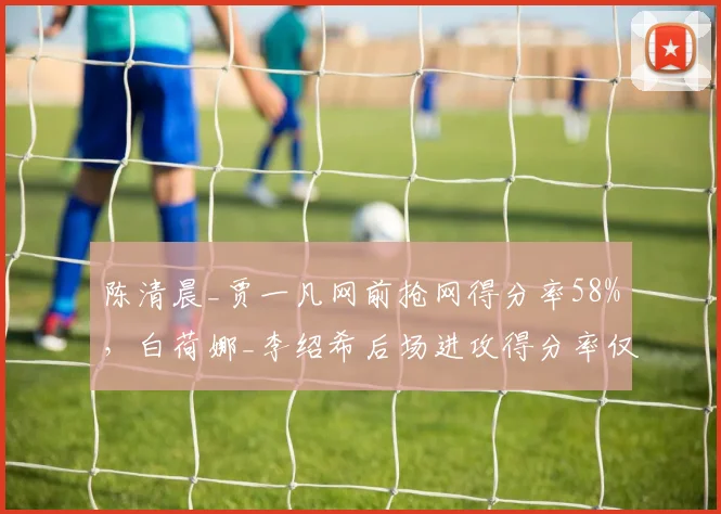 陈清晨_贾一凡网前抢网得分率58%，白荷娜_李绍希后场进攻得分率仅42%
