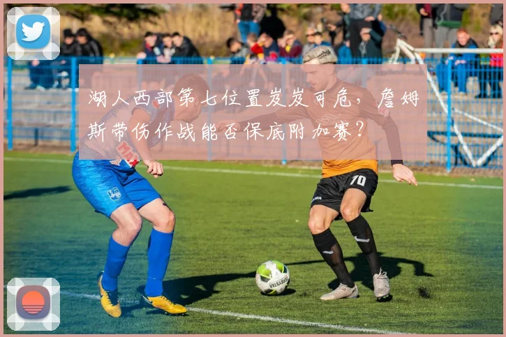 湖人西部第七位置岌岌可危，詹姆斯带伤作战能否保底附加赛？